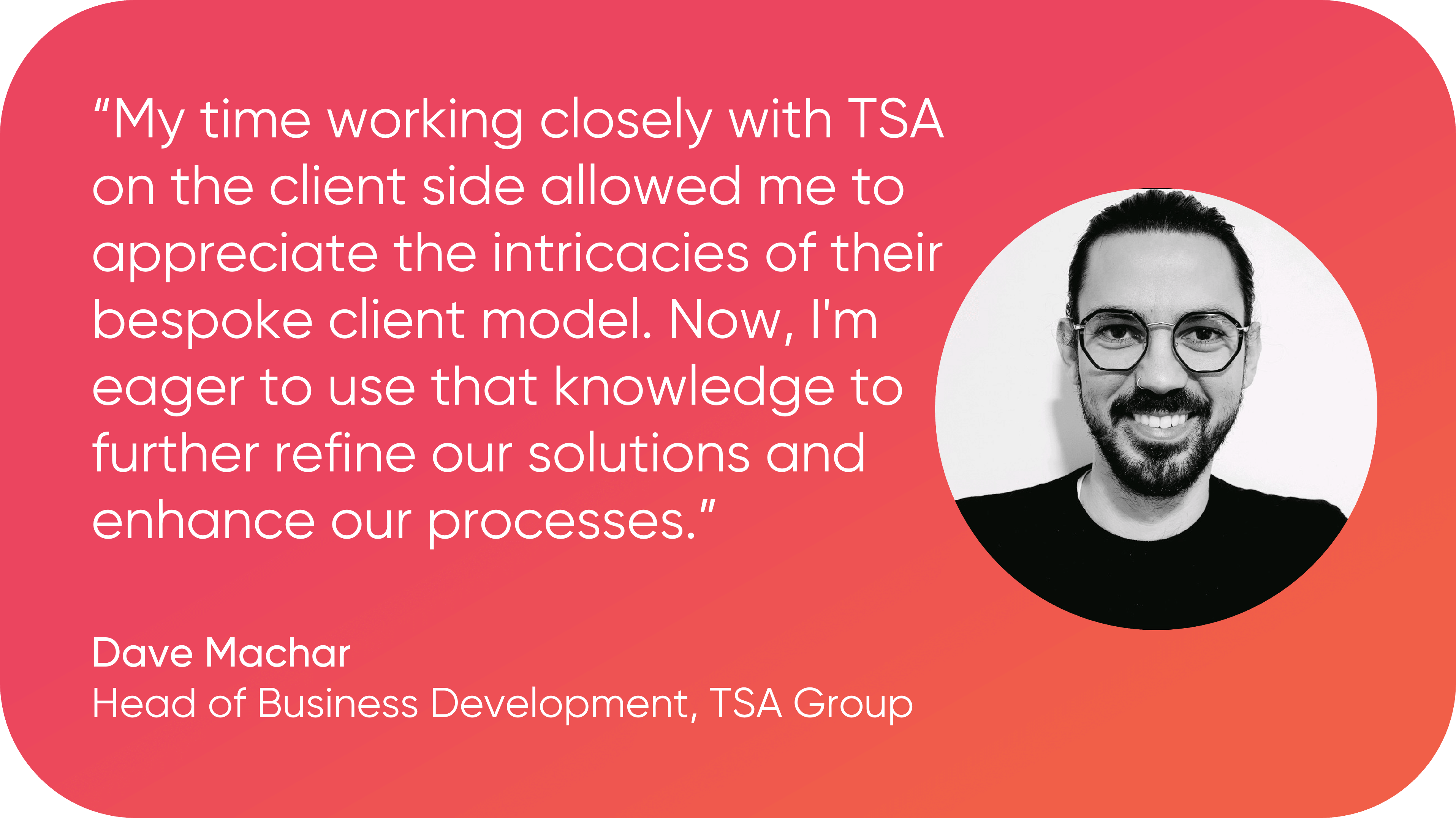 A black and white headshot of Dave Machar with a quote that reads 'My time working closely with TSA on the client side allowed me to appreciate the intricacies of their bespoke client model. Now, I'm eager to use that knowledge to further refine our solutions and enhance our processes."